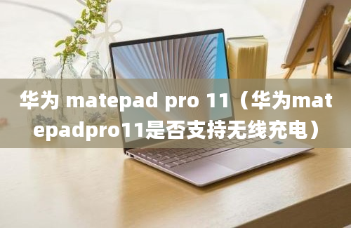 华为 matepad pro 11（华为matepadpro11是否支持无线充电）