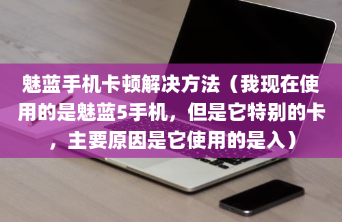 魅蓝手机卡顿解决方法（我现在使用的是魅蓝5手机，但是它特别的卡，主要原因是它使用的是入）