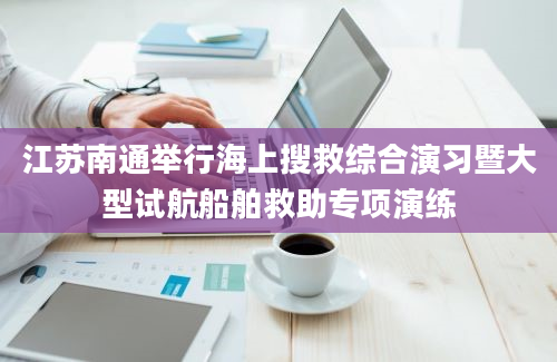 江苏南通举行海上搜救综合演习暨大型试航船舶救助专项演练