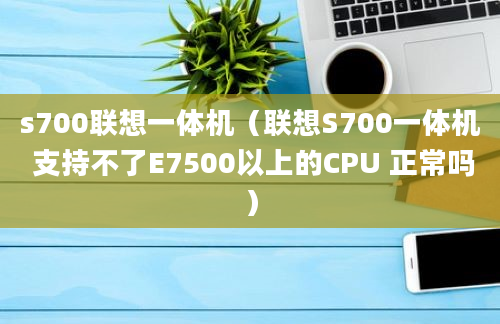 s700联想一体机（联想S700一体机 支持不了E7500以上的CPU 正常吗）