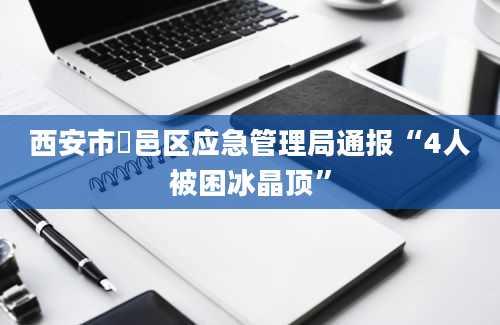 西安市鄠邑区应急管理局通报“4人被困冰晶顶”