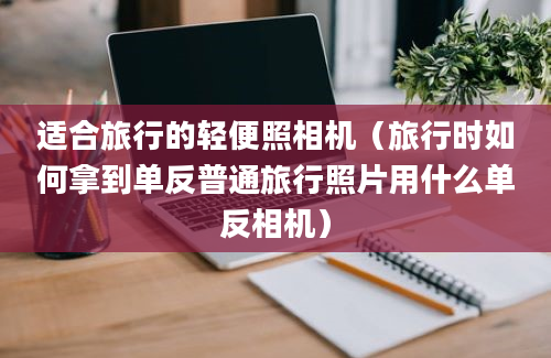 适合旅行的轻便照相机（旅行时如何拿到单反普通旅行照片用什么单反相机）