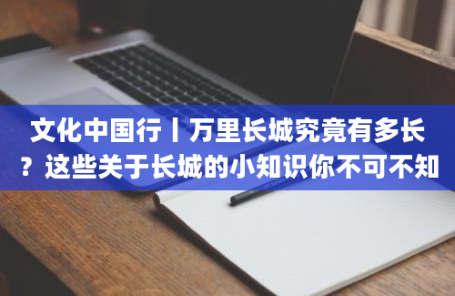 文化中国行丨万里长城究竟有多长？这些关于长城的小知识你不可不知