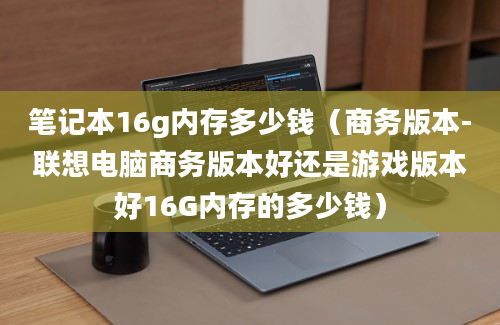 笔记本16g内存多少钱（商务版本-联想电脑商务版本好还是游戏版本好16G内存的多少钱）