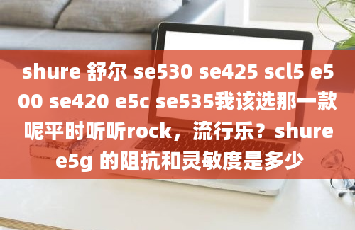 shure 舒尔 se530 se425 scl5 e500 se420 e5c se535我该选那一款呢平时听听rock，流行乐？shure e5g 的阻抗和灵敏度是多少