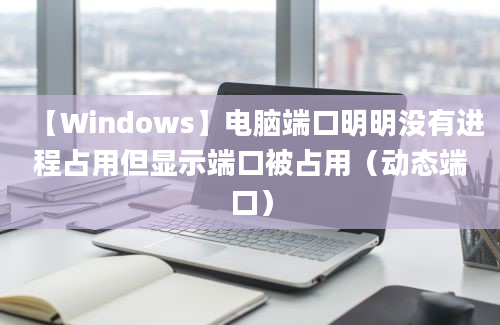 【Windows】电脑端口明明没有进程占用但显示端口被占用（动态端口）