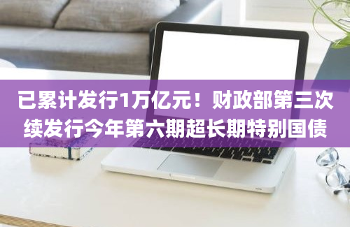 已累计发行1万亿元！财政部第三次续发行今年第六期超长期特别国债