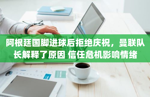 阿根廷国脚进球后拒绝庆祝，曼联队长解释了原因 信任危机影响情绪