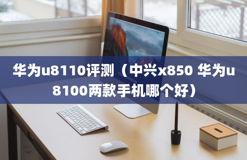 华为u8110评测（中兴x850 华为u8100两款手机哪个好）