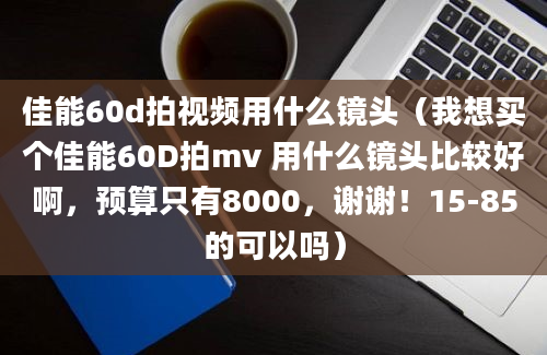 佳能60d拍视频用什么镜头（我想买个佳能60D拍mv 用什么镜头比较好啊，预算只有8000，谢谢！15-85的可以吗）