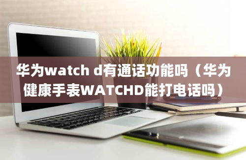 华为watch d有通话功能吗（华为健康手表WATCHD能打电话吗）