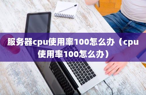 服务器cpu使用率100怎么办（cpu使用率100怎么办）