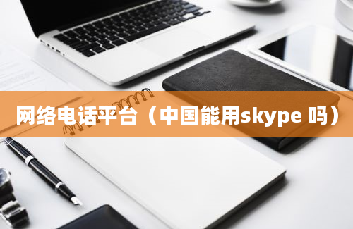 网络电话平台（中国能用skype 吗）