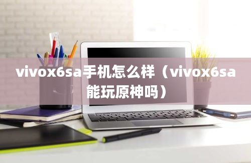 vivox6sa手机怎么样（vivox6sa能玩原神吗）