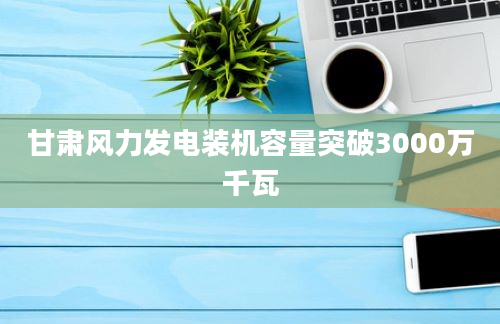 甘肃风力发电装机容量突破3000万千瓦