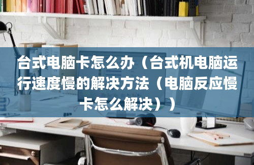 台式电脑卡怎么办（台式机电脑运行速度慢的解决方法（电脑反应慢卡怎么解决））