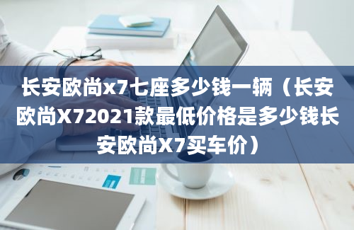 长安欧尚x7七座多少钱一辆（长安欧尚X72021款最低价格是多少钱长安欧尚X7买车价）