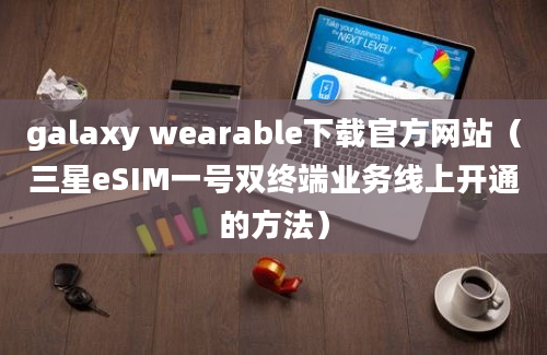 galaxy wearable下载官方网站（三星eSIM一号双终端业务线上开通的方法）