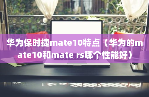 华为保时捷mate10特点（华为的mate10和mate rs哪个性能好）