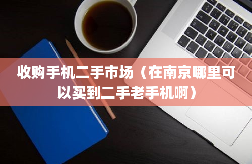 收购手机二手市场（在南京哪里可以买到二手老手机啊）