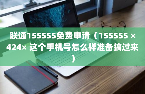 联通155555免费申请（155555 ×424× 这个手机号怎么样准备搞过来）