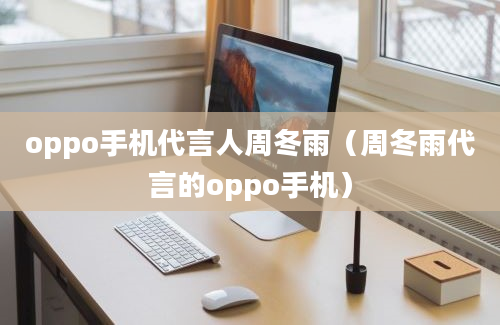 oppo手机代言人周冬雨（周冬雨代言的oppo手机）