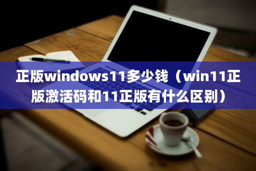 正版windows11多少钱（win11正版激活码和11正版有什么区别）