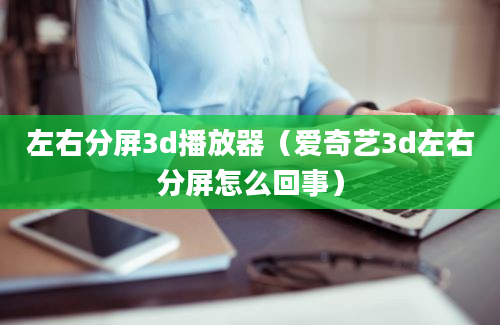 左右分屏3d播放器（爱奇艺3d左右分屏怎么回事）