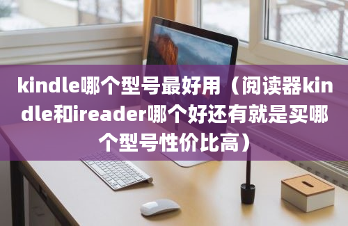 kindle哪个型号最好用（阅读器kindle和ireader哪个好还有就是买哪个型号性价比高）