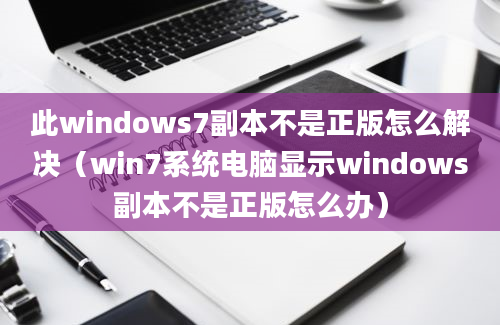 此windows7副本不是正版怎么解决（win7系统电脑显示windows副本不是正版怎么办）