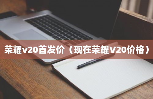 荣耀v20首发价（现在荣耀V20价格）