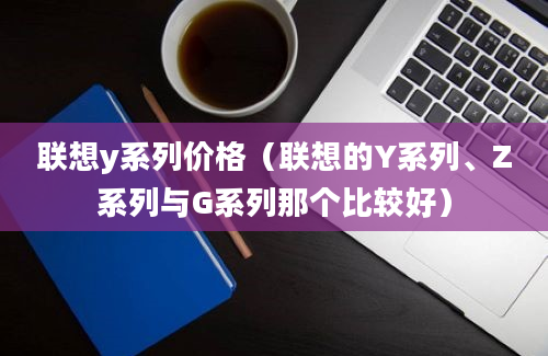 联想y系列价格（联想的Y系列、Z系列与G系列那个比较好）