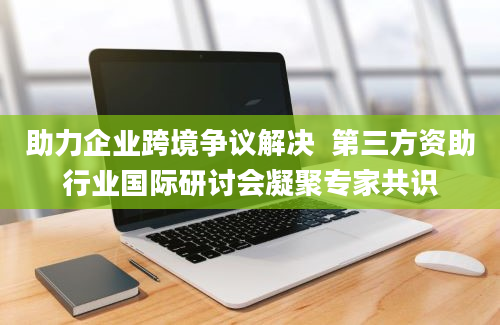 助力企业跨境争议解决  第三方资助行业国际研讨会凝聚专家共识