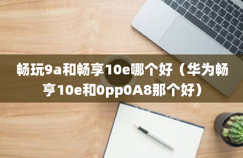 畅玩9a和畅享10e哪个好（华为畅亨10e和0pp0A8那个好）