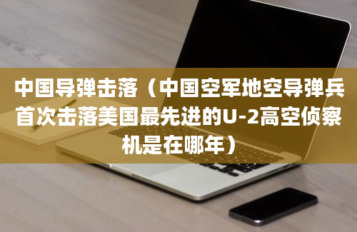 中国导弹击落（中国空军地空导弹兵首次击落美国最先进的U-2高空侦察机是在哪年）