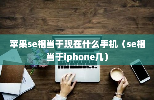 苹果se相当于现在什么手机（se相当于iphone几）