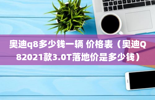 奥迪q8多少钱一辆 价格表（奥迪Q82021款3.0T落地价是多少钱）