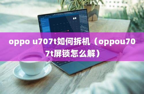 oppo u707t如何拆机（oppou707t屏锁怎么解）