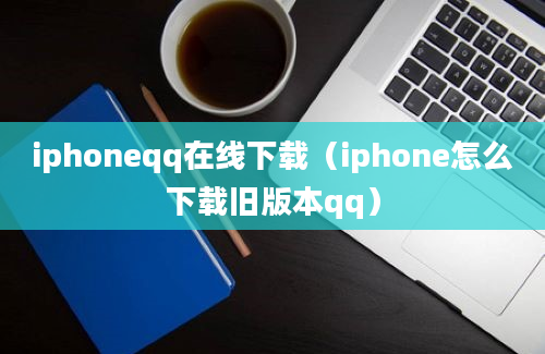 iphoneqq在线下载（iphone怎么下载旧版本qq）