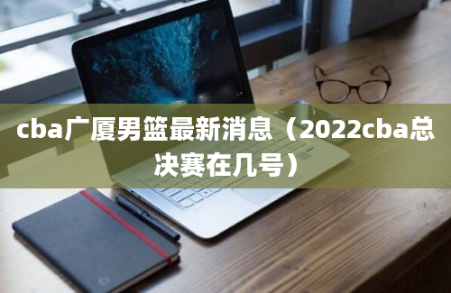 cba广厦男篮最新消息（2022cba总决赛在几号）