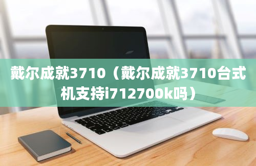 戴尔成就3710（戴尔成就3710台式机支持i712700k吗）