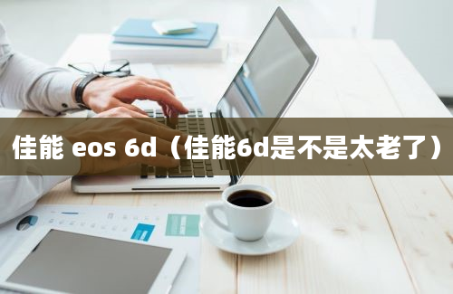 佳能 eos 6d（佳能6d是不是太老了）