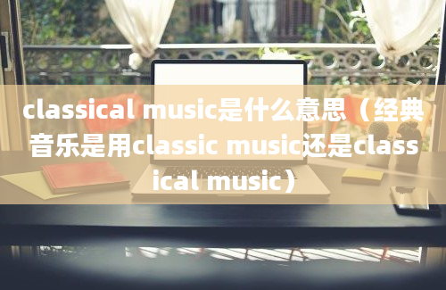 classical music是什么意思（经典音乐是用classic music还是classical music）