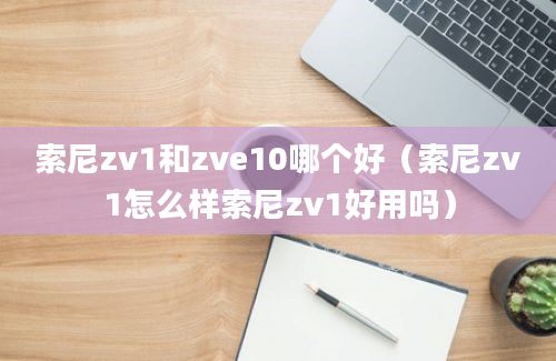 索尼zv1和zve10哪个好（索尼zv1怎么样索尼zv1好用吗）