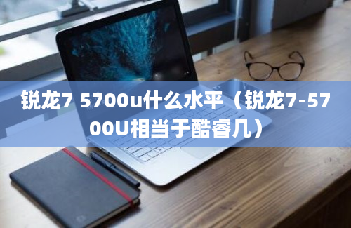 锐龙7 5700u什么水平（锐龙7-5700U相当于酷睿几）