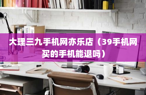 大理三九手机网亦乐店（39手机网买的手机能退吗）