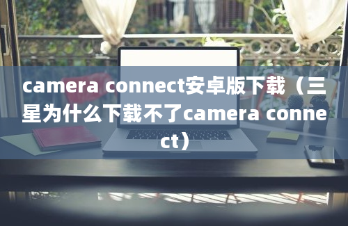 camera connect安卓版下载（三星为什么下载不了camera connect）