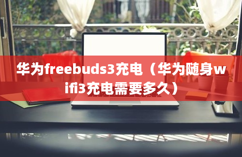 华为freebuds3充电（华为随身wifi3充电需要多久）