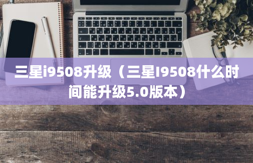 三星i9508升级（三星I9508什么时间能升级5.0版本）