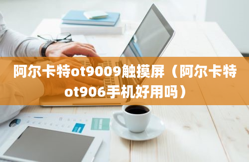 阿尔卡特ot9009触摸屏（阿尔卡特ot906手机好用吗）